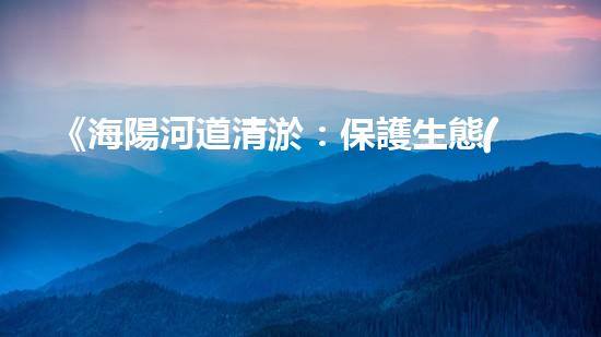 《海陽河道清淤：保護生態(tài)，暢通水路，維護安全》
